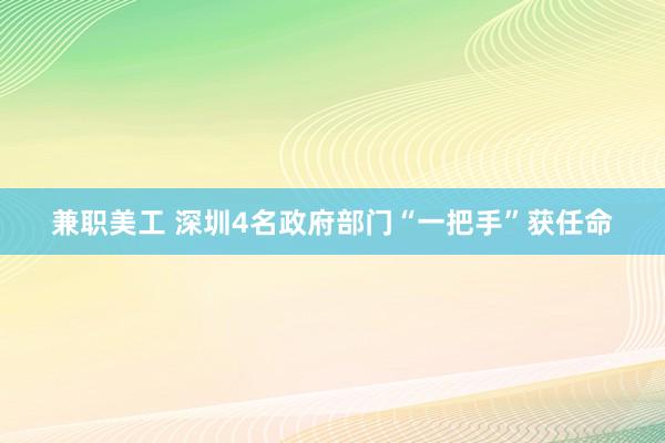 兼职美工 深圳4名政府部门“一把手”获任命