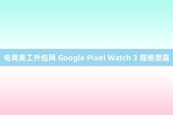 电商美工外包网 Google Pixel Watch 3 规格泄露