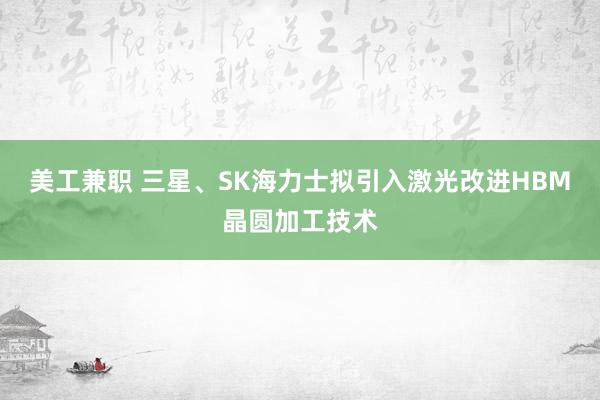 美工兼职 三星、SK海力士拟引入激光改进HBM晶圆加工技术