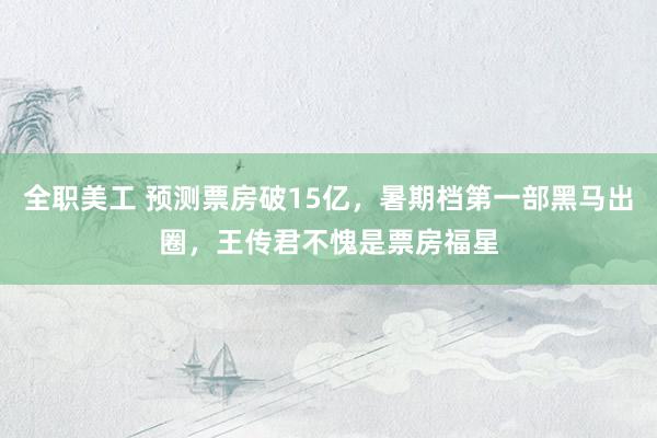 全职美工 预测票房破15亿，暑期档第一部黑马出圈，王传君不愧是票房福星