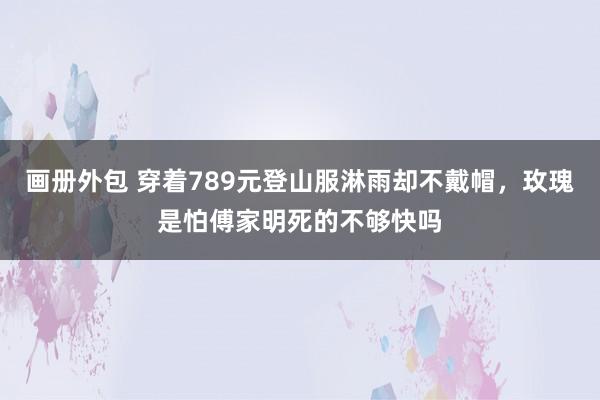 画册外包 穿着789元登山服淋雨却不戴帽，玫瑰是怕傅家明死的不够快吗