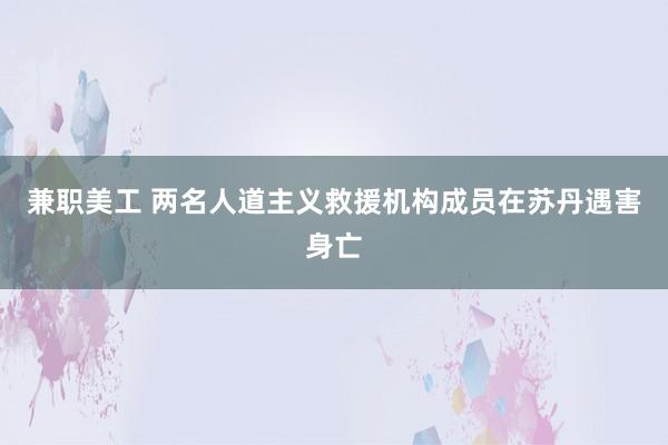 兼职美工 两名人道主义救援机构成员在苏丹遇害身亡