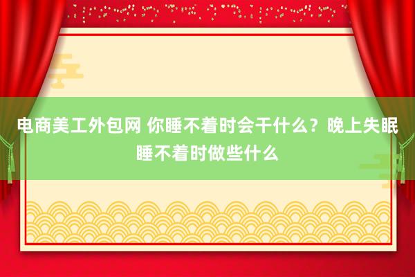 电商美工外包网 你睡不着时会干什么？晚上失眠睡不着时做些什么