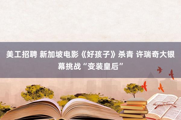 美工招聘 新加坡电影《好孩子》杀青 许瑞奇大银幕挑战“变装皇后”