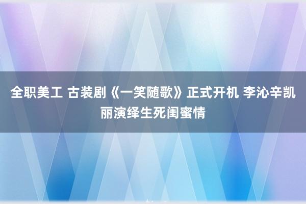 全职美工 古装剧《一笑随歌》正式开机 李沁辛凯丽演绎生死闺蜜情