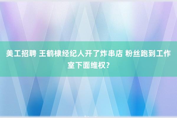 美工招聘 王鹤棣经纪人开了炸串店 粉丝跑到工作室下面维权？