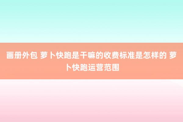 画册外包 萝卜快跑是干嘛的收费标准是怎样的 萝卜快跑运营范围