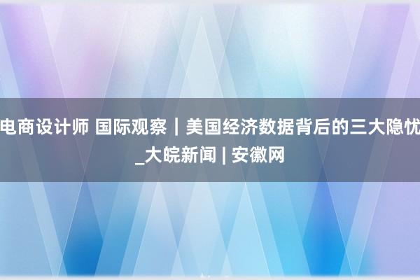 电商设计师 国际观察｜美国经济数据背后的三大隐忧_大皖新闻 | 安徽网