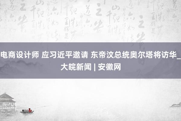 电商设计师 应习近平邀请 东帝汶总统奥尔塔将访华_大皖新闻 | 安徽网