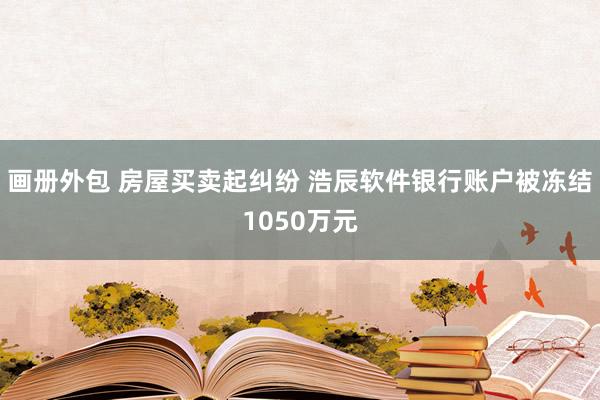 画册外包 房屋买卖起纠纷 浩辰软件银行账户被冻结1050万元