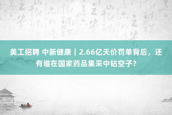 美工招聘 中新健康｜2.66亿天价罚单背后，还有谁在国家药品集采中钻空子？