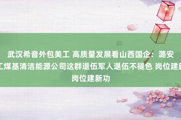 武汉希音外包美工 高质量发展看山西国企：潞安化工煤基清洁能源公司这群退伍军人退伍不褪色 岗位建新功