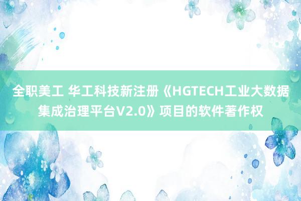 全职美工 华工科技新注册《HGTECH工业大数据集成治理平台V2.0》项目的软件著作权