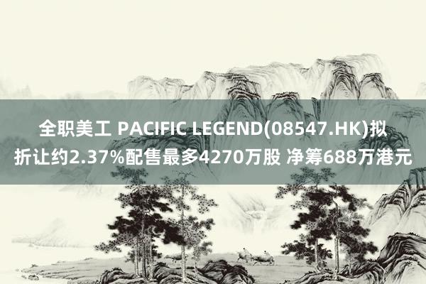 全职美工 PACIFIC LEGEND(08547.HK)拟折让约2.37%配售最多4270万股 净筹688万港元