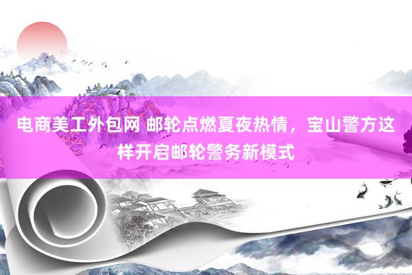 电商美工外包网 邮轮点燃夏夜热情，宝山警方这样开启邮轮警务新模式