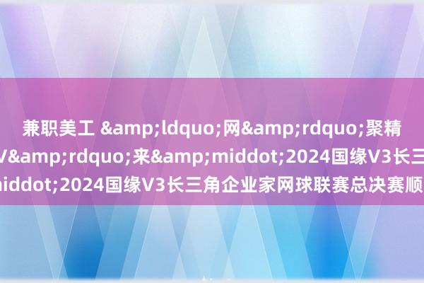 兼职美工 &ldquo;网&rdquo;聚精英 共赢&ldquo;V&rdquo;来&middot;2024国缘V3长三角企业家网球联赛总决赛顺利收拍