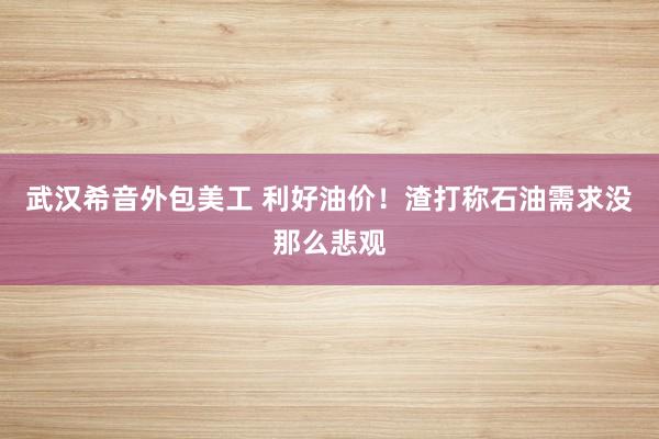 武汉希音外包美工 利好油价！渣打称石油需求没那么悲观