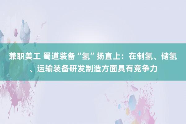 兼职美工 蜀道装备“氢”扬直上：在制氢、储氢、运输装备研发制造方面具有竞争力