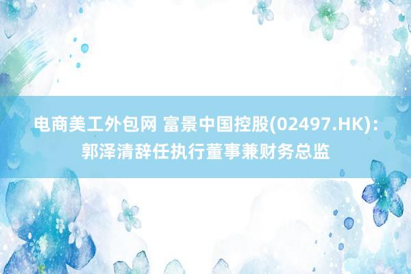 电商美工外包网 富景中国控股(02497.HK)：郭泽清辞任执行董事兼财务总监