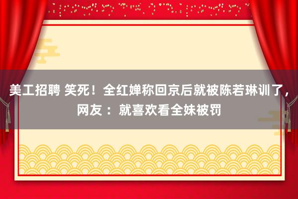 美工招聘 笑死！全红婵称回京后就被陈若琳训了，网友 ：就喜欢看全妹被罚